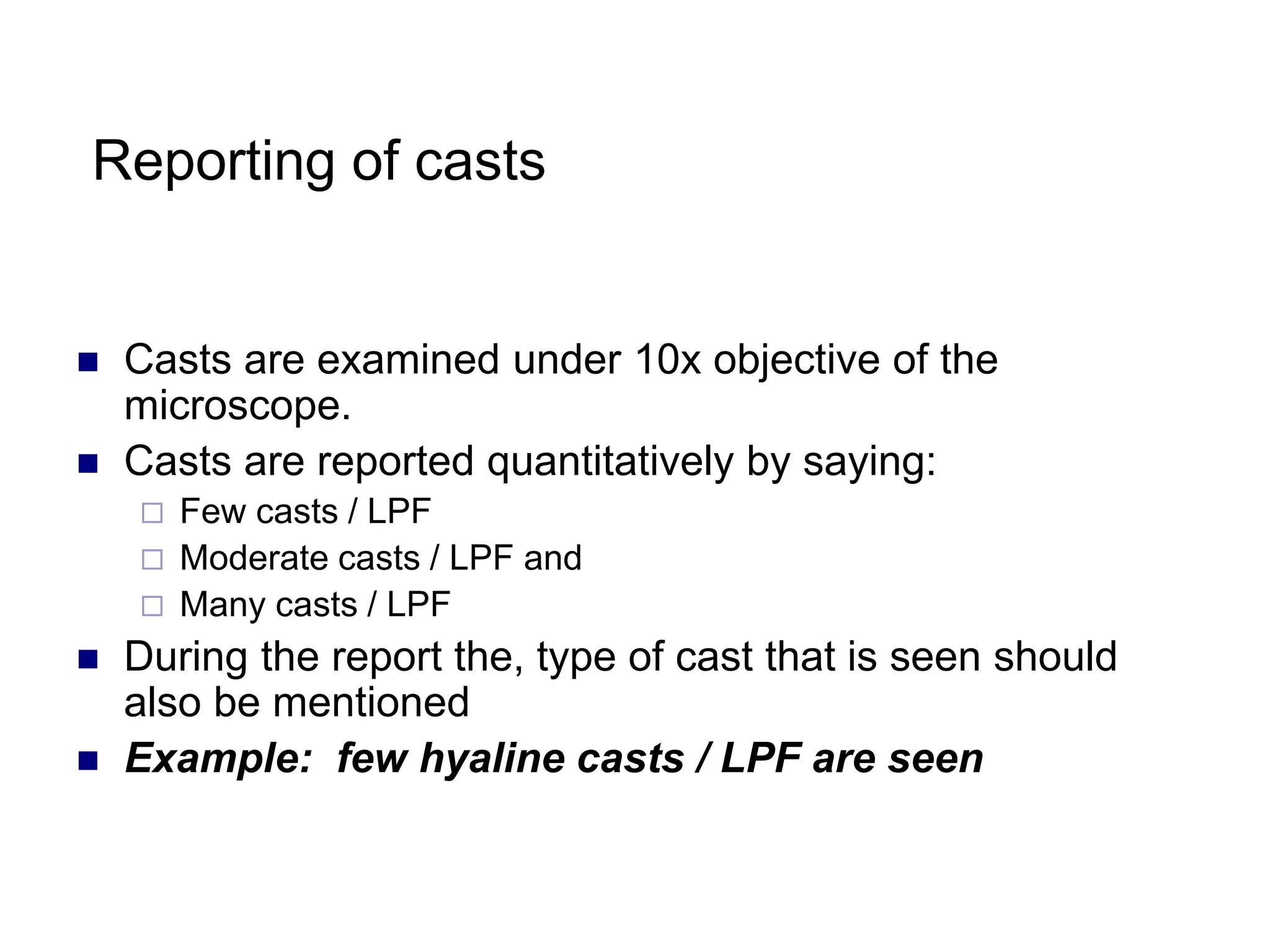 Reporting of casts
 Casts are examined under 10x objective of the
microscope.
 Casts are reported quantitatively by saying:
 Few casts / LPF
 Moderate casts / LPF and
 Many casts / LPF
 During the report the, type of cast that is seen should
also be mentioned
 Example: few hyaline casts / LPF are seen
 