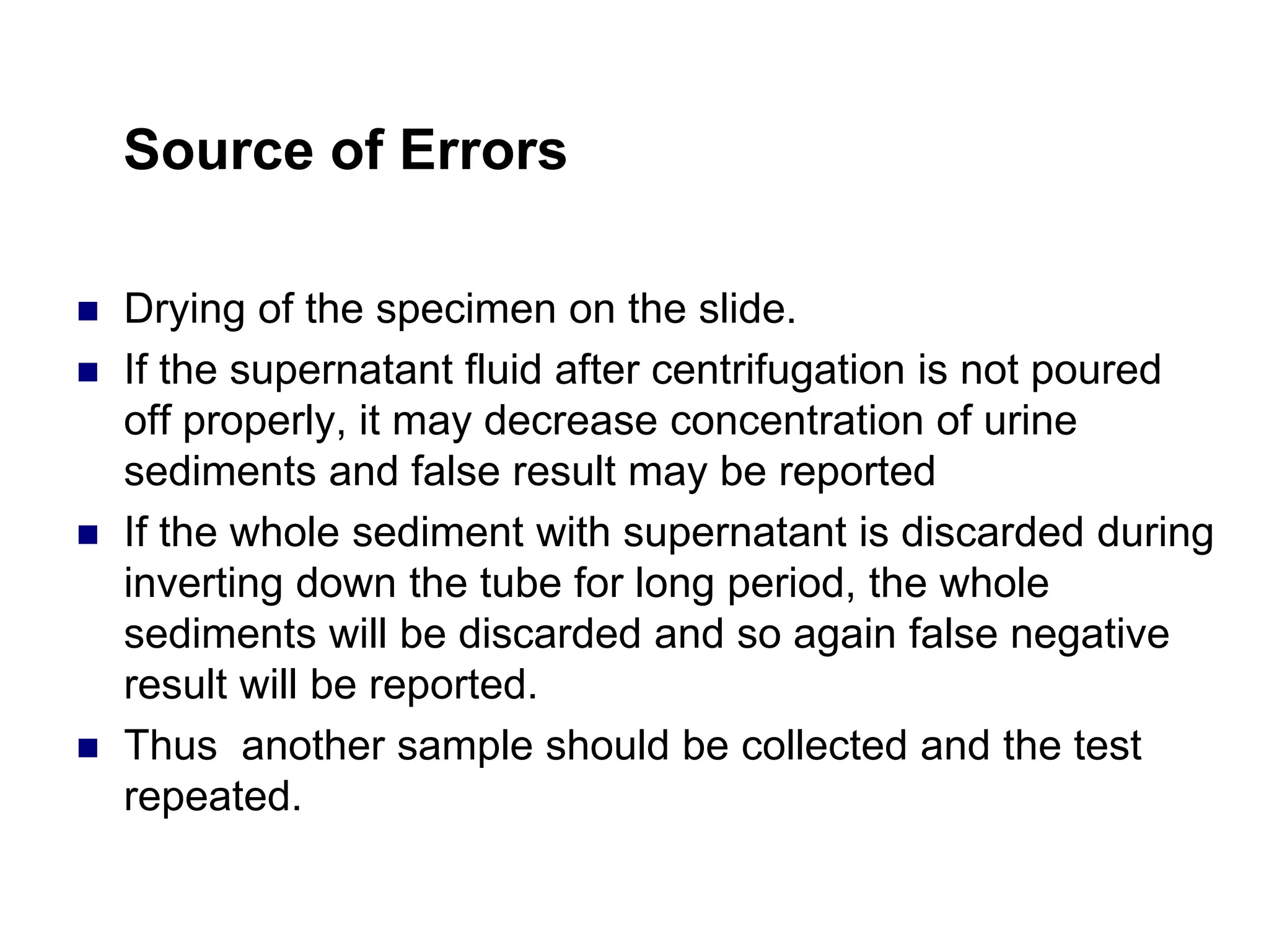Source of Errors
 Drying of the specimen on the slide.
 If the supernatant fluid after centrifugation is not poured
off properly, it may decrease concentration of urine
sediments and false result may be reported
 If the whole sediment with supernatant is discarded during
inverting down the tube for long period, the whole
sediments will be discarded and so again false negative
result will be reported.
 Thus another sample should be collected and the test
repeated.
 