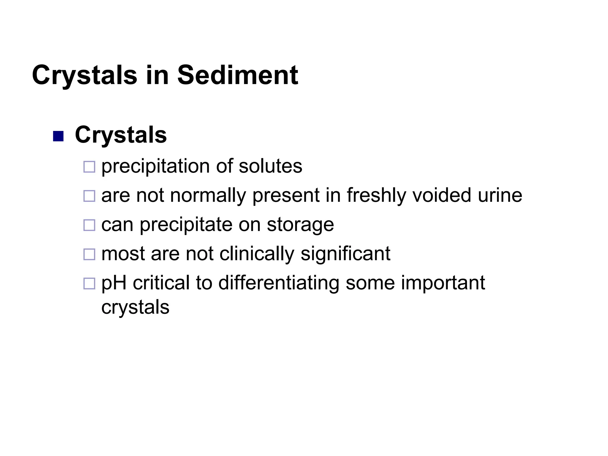 Crystals in Sediment
 Crystals
 precipitation of solutes
 are not normally present in freshly voided urine
 can precipitate on storage
 most are not clinically significant
 pH critical to differentiating some important
crystals
 