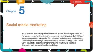 1
5
Chapter
Social media marketing
We’re excited about the potential of social media marketing! It’s one of
the biggest opportunities in marketing we’ve seen for years. But, if it’s ad
hoc or unmanaged, it won’t be fully effective and can even be damaging.
It definitely cannot be ignored and warrants its own strategy. That’s why
we’ve devoted a separate chapter showing you how to create a
structured plan for social media marketing.
 
