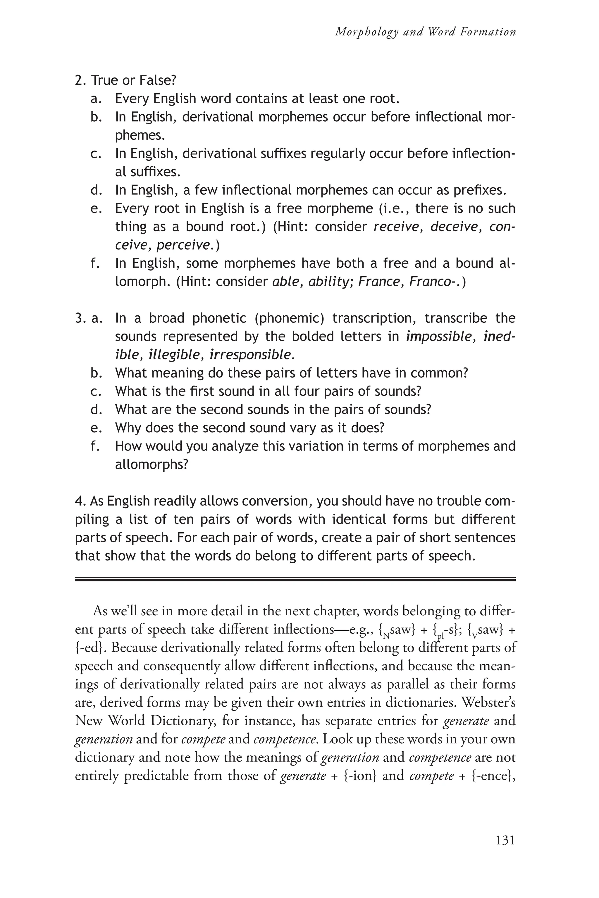 131
Morphology and Word Formation
2. True or False?
a. Every English word contains at least one root.
b. In English, derivational morphemes occur before inflectional mor-
phemes.
c. In English, derivational suffixes regularly occur before inflection-
al suffixes.
d. In English, a few inflectional morphemes can occur as prefixes.
e. Every root in English is a free morpheme (i.e., there is no such
thing as a bound root.) (Hint: consider receive, deceive, con-
ceive, perceive.)
f. In English, some morphemes have both a free and a bound al-
lomorph. (Hint: consider able, ability; France, Franco-.)
3. a. In a broad phonetic (phonemic) transcription, transcribe the
sounds represented by the bolded letters in impossible, ined-
ible, illegible, irresponsible.
b. What meaning do these pairs of letters have in common?
c. What is the first sound in all four pairs of sounds?
d. What are the second sounds in the pairs of sounds?
e. Why does the second sound vary as it does?
f. How would you analyze this variation in terms of morphemes and
allomorphs?
4. As English readily allows conversion, you should have no trouble com-
piling a list of ten pairs of words with identical forms but different
parts of speech. For each pair of words, create a pair of short sentences
that show that the words do belong to different parts of speech.
As we’ll see in more detail in the next chapter, words belonging to differ-
ent parts of speech take different inflections—e.g., {N
saw} + {pl
-s}; {V
saw} +
{-ed}. Because derivationally related forms often belong to different parts of
speech and consequently allow different inflections, and because the mean-
ings of derivationally related pairs are not always as parallel as their forms
are, derived forms may be given their own entries in dictionaries. Webster’s
New World Dictionary, for instance, has separate entries for generate and
generation and for compete and competence. Look up these words in your own
dictionary and note how the meanings of generation and competence are not
entirely predictable from those of generate + {-ion} and compete + {-ence},
 