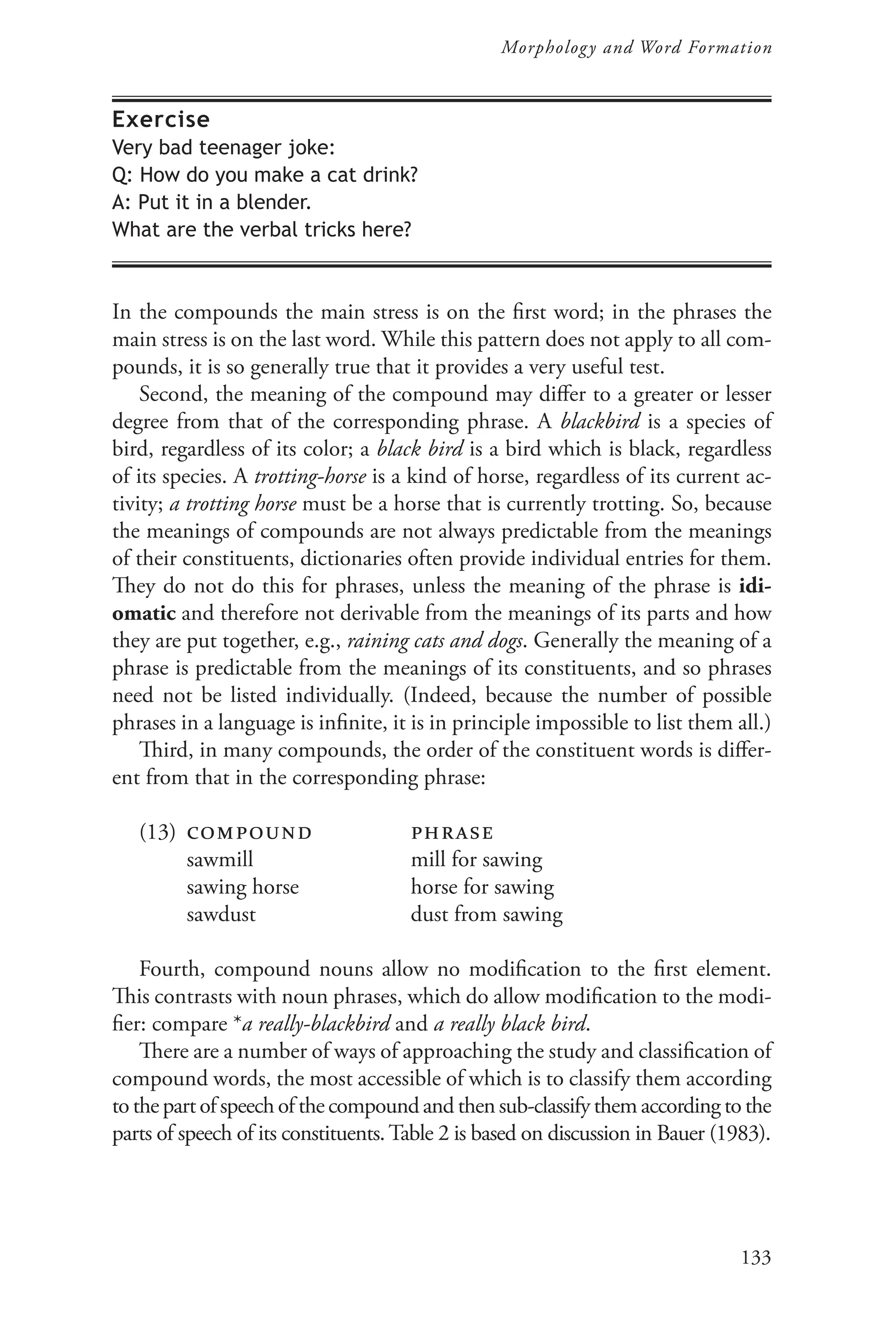133
Morphology and Word Formation
Exercise
Very bad teenager joke:
Q: How do you make a cat drink?
A: Put it in a blender.
What are the verbal tricks here?
In the compounds the main stress is on the first word; in the phrases the
main stress is on the last word. While this pattern does not apply to all com-
pounds, it is so generally true that it provides a very useful test.
Second, the meaning of the compound may differ to a greater or lesser
degree from that of the corresponding phrase. A blackbird is a species of
bird, regardless of its color; a black bird is a bird which is black, regardless
of its species. A trotting-horse is a kind of horse, regardless of its current ac-
tivity; a trotting horse must be a horse that is currently trotting. So, because
the meanings of compounds are not always predictable from the meanings
of their constituents, dictionaries often provide individual entries for them.
They do not do this for phrases, unless the meaning of the phrase is idi-
omatic and therefore not derivable from the meanings of its parts and how
they are put together, e.g., raining cats and dogs. Generally the meaning of a
phrase is predictable from the meanings of its constituents, and so phrases
need not be listed individually. (Indeed, because the number of possible
phrases in a language is infinite, it is in principle impossible to list them all.)
Third, in many compounds, the order of the constituent words is differ-
ent from that in the corresponding phrase:
(13) compound phrase
		 sawmill 			 mill for sawing
		 sawing horse		 horse for sawing
		 sawdust			 dust from sawing
Fourth, compound nouns allow no modification to the first element.
This contrasts with noun phrases, which do allow modification to the modi-
fier: compare *a really-blackbird and a really black bird.
There are a number of ways of approaching the study and classification of
compound words, the most accessible of which is to classify them according
tothe partofspeechofthecompoundandthensub-classify them according to the
parts of speech of its constituents.Table 2 is based on discussion in Bauer (1983).
 