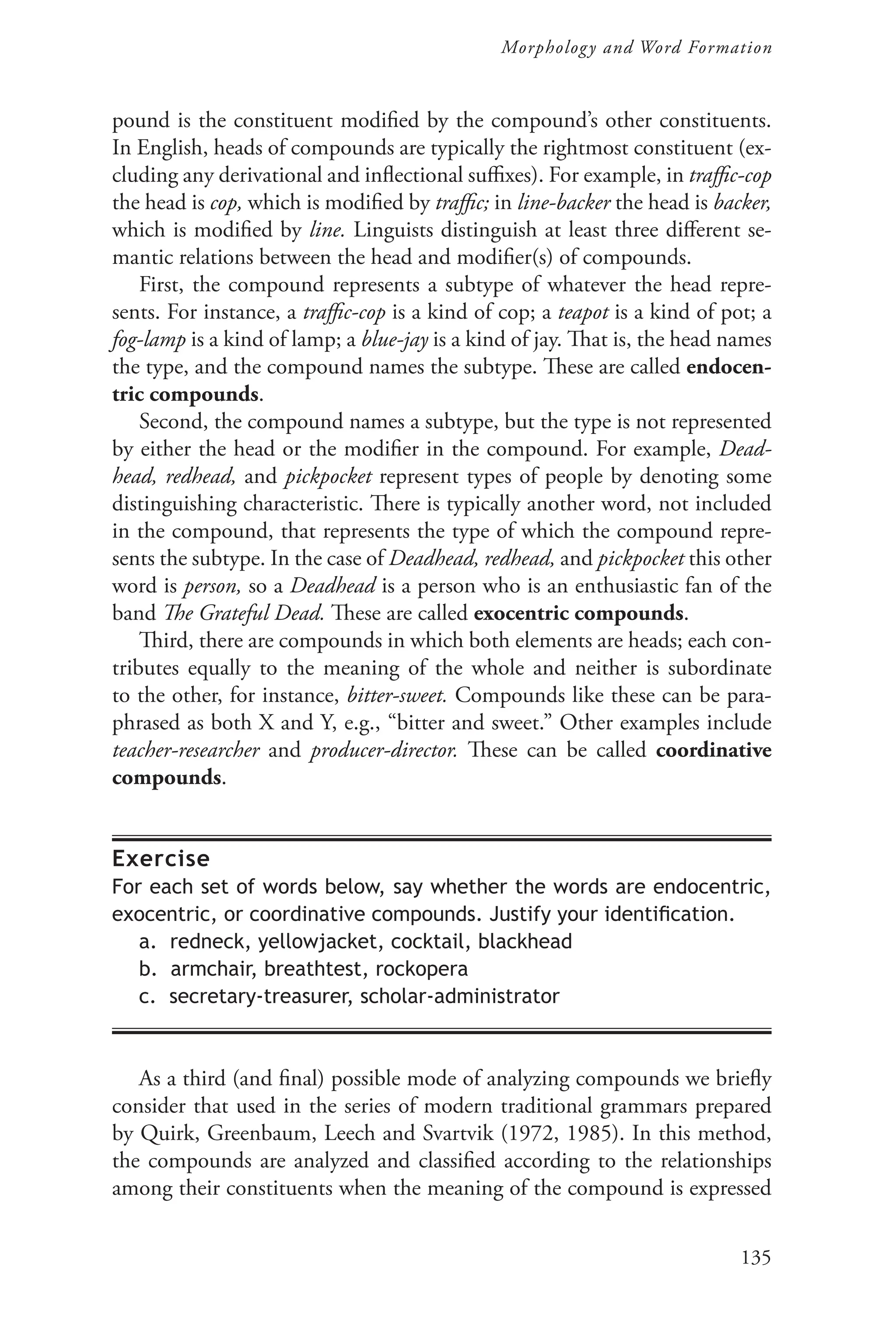 135
Morphology and Word Formation
pound is the constituent modified by the compound’s other constituents.
In English, heads of compounds are typically the rightmost constituent (ex-
cluding any derivational and inflectional suffixes). For example, in traffic-cop
the head is cop, which is modified by traffic; in line-backer the head is backer,
which is modified by line. Linguists distinguish at least three different se-
mantic relations between the head and modifier(s) of compounds.
First, the compound represents a subtype of whatever the head repre-
sents. For instance, a traffic-cop is a kind of cop; a teapot is a kind of pot; a
fog-lamp is a kind of lamp; a blue-jay is a kind of jay. That is, the head names
the type, and the compound names the subtype. These are called endocen-
tric compounds.
Second, the compound names a subtype, but the type is not represented
by either the head or the modifier in the compound. For example, Dead-
head, redhead, and pickpocket represent types of people by denoting some
distinguishing characteristic. There is typically another word, not included
in the compound, that represents the type of which the compound repre-
sents the subtype. In the case of Deadhead, redhead, and pickpocket this other
word is person, so a Deadhead is a person who is an enthusiastic fan of the
band The Grateful Dead. These are called exocentric compounds.
Third, there are compounds in which both elements are heads; each con-
tributes equally to the meaning of the whole and neither is subordinate
to the other, for instance, bitter-sweet. Compounds like these can be para-
phrased as both X and Y, e.g., “bitter and sweet.” Other examples include
teacher-researcher and producer-director. These can be called coordinative
compounds.
Exercise
For each set of words below, say whether the words are endocentric,
exocentric, or coordinative compounds. Justify your identification.
a. redneck, yellowjacket, cocktail, blackhead
b. armchair, breathtest, rockopera
c. secretary-treasurer, scholar-administrator
As a third (and final) possible mode of analyzing compounds we briefly
consider that used in the series of modern traditional grammars prepared
by Quirk, Greenbaum, Leech and Svartvik (1972, 1985). In this method,
the compounds are analyzed and classified according to the relationships
among their constituents when the meaning of the compound is expressed
 