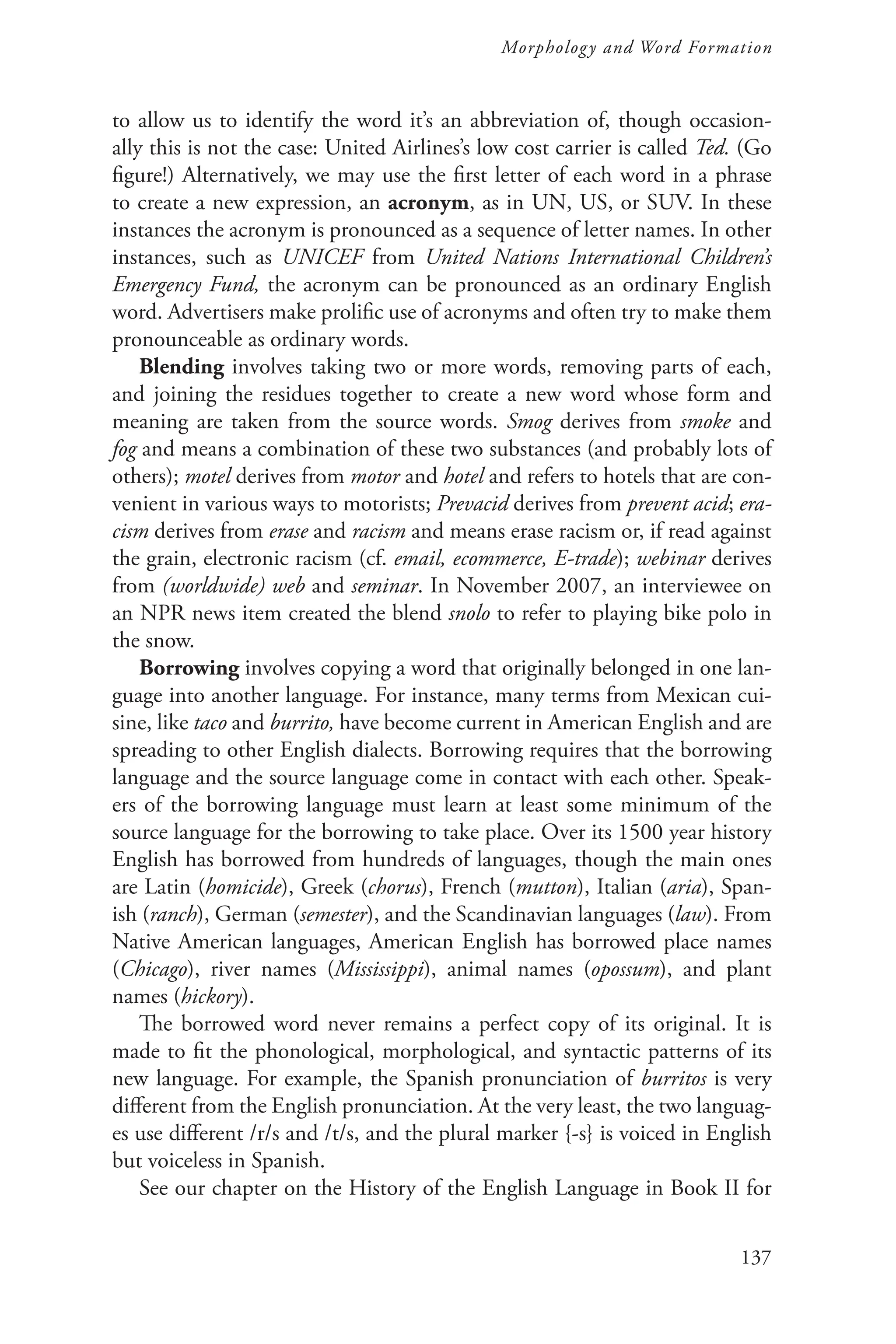 137
Morphology and Word Formation
to allow us to identify the word it’s an abbreviation of, though occasion-
ally this is not the case: United Airlines’s low cost carrier is called Ted. (Go
figure!) Alternatively, we may use the first letter of each word in a phrase
to create a new expression, an acronym, as in UN, US, or SUV. In these
instances the acronym is pronounced as a sequence of letter names. In other
instances, such as UNICEF from United Nations International Children’s
Emergency Fund, the acronym can be pronounced as an ordinary English
word. Advertisers make prolific use of acronyms and often try to make them
pronounceable as ordinary words.
Blending involves taking two or more words, removing parts of each,
and joining the residues together to create a new word whose form and
meaning are taken from the source words. Smog derives from smoke and
fog and means a combination of these two substances (and probably lots of
others); motel derives from motor and hotel and refers to hotels that are con-
venient in various ways to motorists; Prevacid derives from prevent acid; era-
cism derives from erase and racism and means erase racism or, if read against
the grain, electronic racism (cf. email, ecommerce, E-trade); webinar derives
from (worldwide) web and seminar. In November 2007, an interviewee on
an NPR news item created the blend snolo to refer to playing bike polo in
the snow.
Borrowing involves copying a word that originally belonged in one lan-
guage into another language. For instance, many terms from Mexican cui-
sine, like taco and burrito, have become current in American English and are
spreading to other English dialects. Borrowing requires that the borrowing
language and the source language come in contact with each other. Speak-
ers of the borrowing language must learn at least some minimum of the
source language for the borrowing to take place. Over its 1500 year history
English has borrowed from hundreds of languages, though the main ones
are Latin (homicide), Greek (chorus), French (mutton), Italian (aria), Span-
ish (ranch), German (semester), and the Scandinavian languages (law). From
Native American languages, American English has borrowed place names
(Chicago), river names (Mississippi), animal names (opossum), and plant
names (hickory).
The borrowed word never remains a perfect copy of its original. It is
made to fit the phonological, morphological, and syntactic patterns of its
new language. For example, the Spanish pronunciation of burritos is very
different from the English pronunciation. At the very least, the two languag-
es use different /r/s and /t/s, and the plural marker {-s} is voiced in English
but voiceless in Spanish.
See our chapter on the History of the English Language in Book II for
 