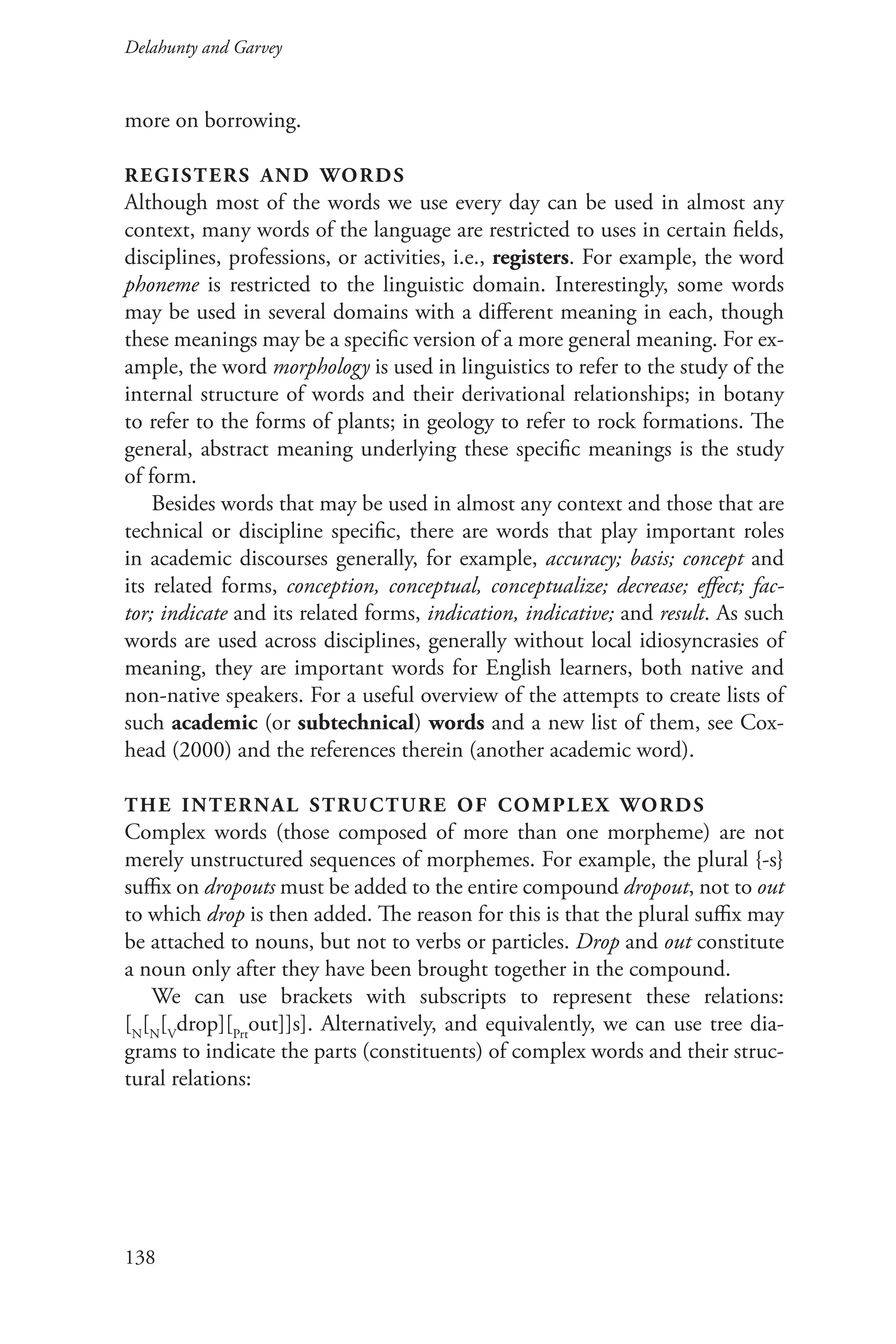 Delahunty and Garvey		
138
more on borrowing.
registers and words
Although most of the words we use every day can be used in almost any
context, many words of the language are restricted to uses in certain fields,
disciplines, professions, or activities, i.e., registers. For example, the word
phoneme is restricted to the linguistic domain. Interestingly, some words
may be used in several domains with a different meaning in each, though
these meanings may be a specific version of a more general meaning. For ex-
ample, the word morphology is used in linguistics to refer to the study of the
internal structure of words and their derivational relationships; in botany
to refer to the forms of plants; in geology to refer to rock formations. The
general, abstract meaning underlying these specific meanings is the study
of form.
Besides words that may be used in almost any context and those that are
technical or discipline specific, there are words that play important roles
in academic discourses generally, for example, accuracy; basis; concept and
its related forms, conception, conceptual, conceptualize; decrease; effect; fac-
tor; indicate and its related forms, indication, indicative; and result. As such
words are used across disciplines, generally without local idiosyncrasies of
meaning, they are important words for English learners, both native and
non-native speakers. For a useful overview of the attempts to create lists of
such academic (or subtechnical) words and a new list of them, see Cox-
head (2000) and the references therein (another academic word).
the internal structure of complex words
Complex words (those composed of more than one morpheme) are not
merely unstructured sequences of morphemes. For example, the plural {‑s}
suffix on dropouts must be added to the entire compound dropout, not to out
to which drop is then added. The reason for this is that the plural suffix may
be attached to nouns, but not to verbs or particles. Drop and out constitute
a noun only after they have been brought together in the compound.
We can use brackets with subscripts to represent these relations:
[N
[N
[V
drop][Prt
out]]s]. Alternatively, and equivalently, we can use tree dia-
grams to indicate the parts (constituents) of complex words and their struc-
tural relations:
 
