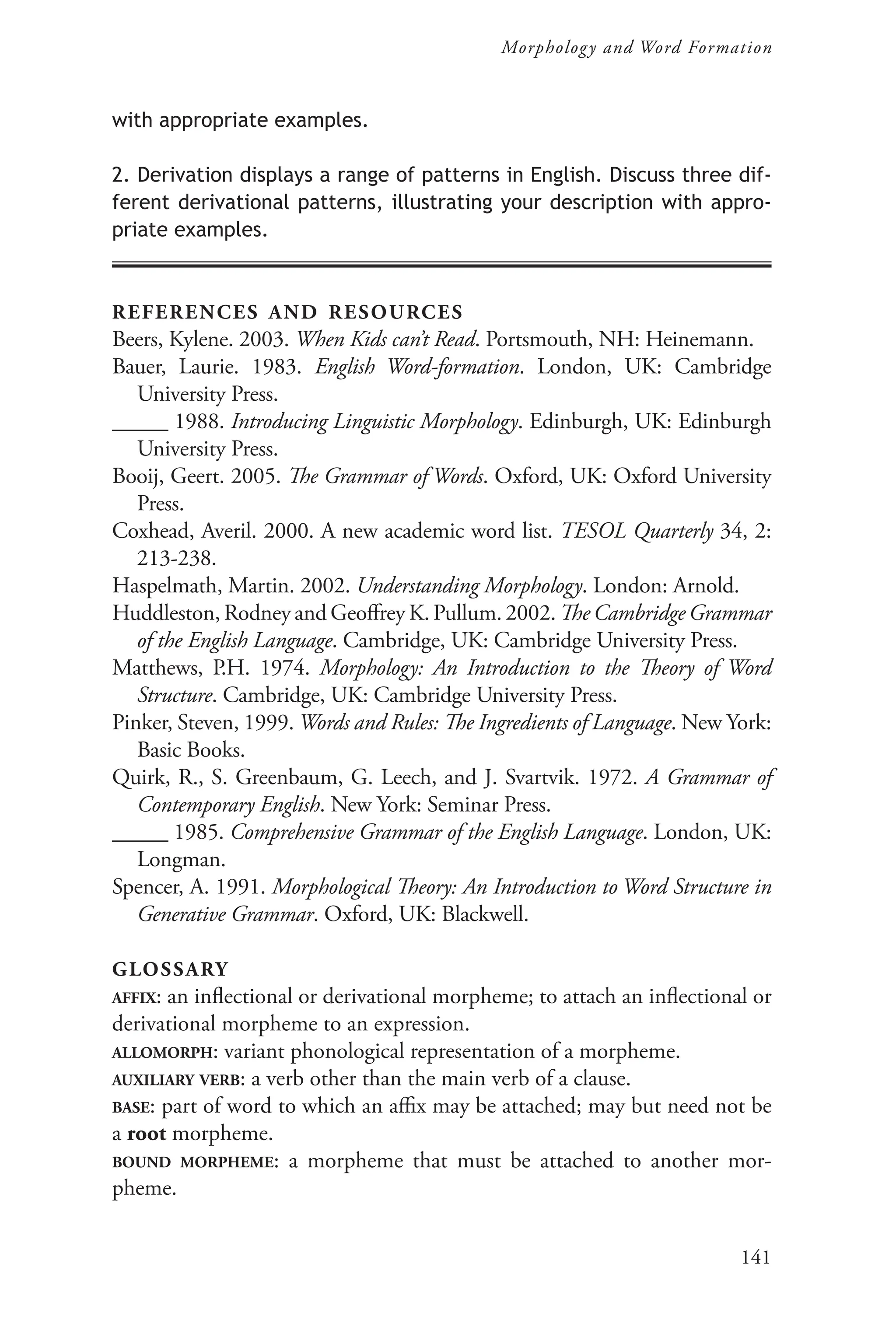 141
Morphology and Word Formation
with appropriate examples.
2. Derivation displays a range of patterns in English. Discuss three dif-
ferent derivational patterns, illustrating your description with appro-
priate examples.
references and resources
Beers, Kylene. 2003. When Kids can’t Read. Portsmouth, NH: Heinemann.
Bauer, Laurie. 1983. English Word-formation. London, UK: Cambridge
University Press.
_____ 1988. Introducing Linguistic Morphology. Edinburgh, UK: Edinburgh
University Press.
Booij, Geert. 2005. The Grammar of Words. Oxford, UK: Oxford University
Press.
Coxhead, Averil. 2000. A new academic word list. TESOL Quarterly 34, 2:
213-238.
Haspelmath, Martin. 2002. Understanding Morphology. London: Arnold.
Huddleston, Rodney and Geoffrey K. Pullum. 2002. The Cambridge Grammar
of the English Language. Cambridge, UK: Cambridge University Press.
Matthews, P.H. 1974. Morphology: An Introduction to the Theory of Word
Structure. Cambridge, UK: Cambridge University Press.
Pinker, Steven, 1999. Words and Rules: The Ingredients of Language. New York:
Basic Books.
Quirk, R., S. Greenbaum, G. Leech, and J. Svartvik. 1972. A Grammar of
Contemporary English. New York: Seminar Press.
_____ 1985. Comprehensive Grammar of the English Language. London, UK:
Longman.
Spencer, A. 1991. Morphological Theory: An Introduction to Word Structure in
Generative Grammar. Oxford, UK: Blackwell.
glossary
affix: an inflectional or derivational morpheme; to attach an inflectional or
derivational morpheme to an expression.
allomorph: variant phonological representation of a morpheme.
auxiliary verb: a verb other than the main verb of a clause.
base: part of word to which an affix may be attached; may but need not be
a root morpheme.
bound morpheme: a morpheme that must be attached to another mor-
pheme.
 