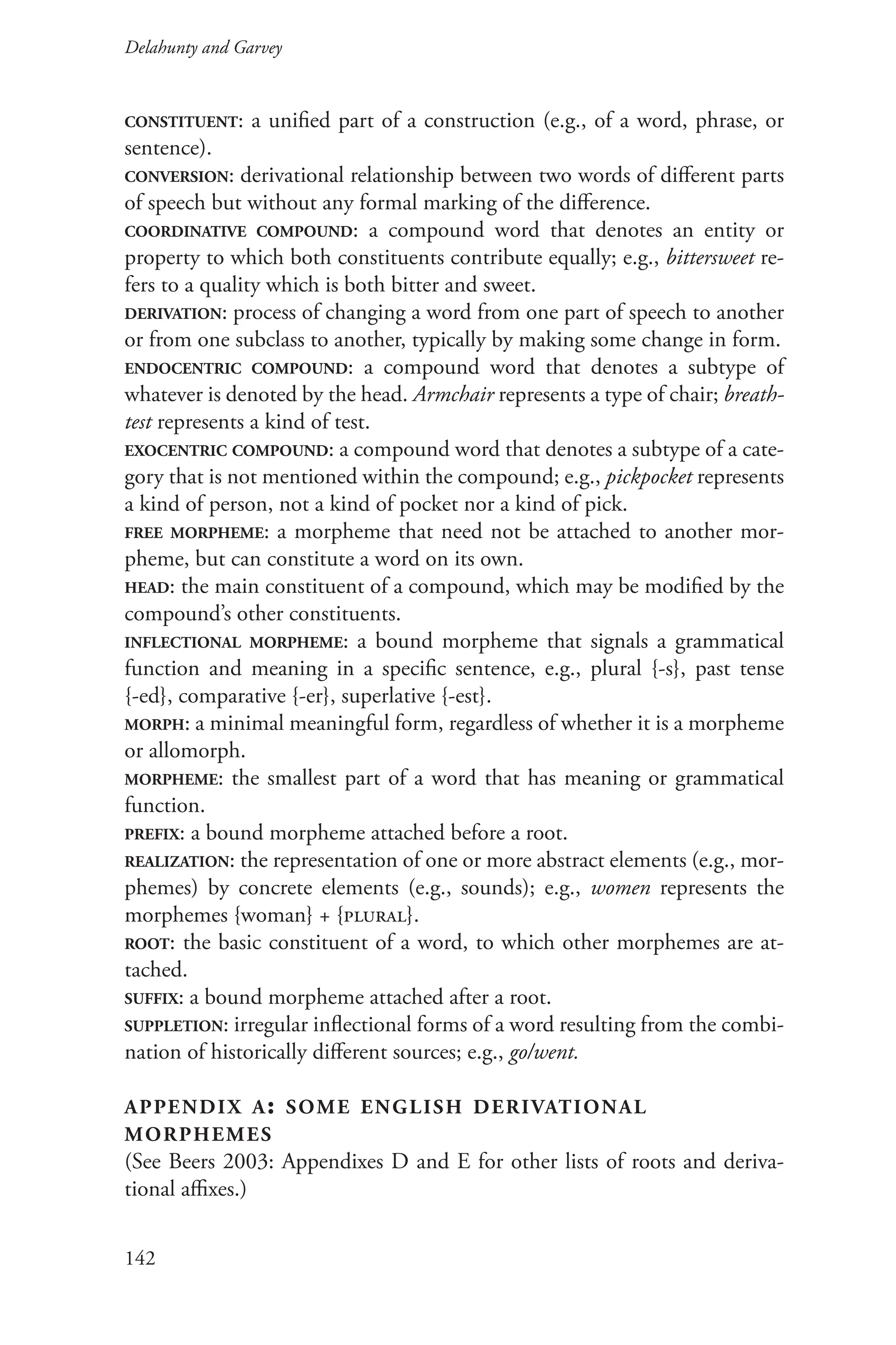 Delahunty and Garvey		
142
constituent: a unified part of a construction (e.g., of a word, phrase, or
sentence).
conversion: derivational relationship between two words of different parts
of speech but without any formal marking of the difference.
coordinative compound: a compound word that denotes an entity or
property to which both constituents contribute equally; e.g., bittersweet re-
fers to a quality which is both bitter and sweet.
derivation: process of changing a word from one part of speech to another
or from one subclass to another, typically by making some change in form.
endocentric compound: a compound word that denotes a subtype of
whatever is denoted by the head. Armchair represents a type of chair; breath-
test represents a kind of test.
exocentric compound: a compound word that denotes a subtype of a cate-
gory that is not mentioned within the compound; e.g., pickpocket represents
a kind of person, not a kind of pocket nor a kind of pick.
free morpheme: a morpheme that need not be attached to another mor-
pheme, but can constitute a word on its own.
head: the main constituent of a compound, which may be modified by the
compound’s other constituents.
inflectional morpheme: a bound morpheme that signals a grammatical
function and meaning in a specific sentence, e.g., plural {-s}, past tense
{-ed}, comparative {-er}, superlative {-est}.
morph: a minimal meaningful form, regardless of whether it is a morpheme
or allomorph.
morpheme: the smallest part of a word that has meaning or grammatical
function.
prefix: a bound morpheme attached before a root.
realization: the representation of one or more abstract elements (e.g., mor-
phemes) by concrete elements (e.g., sounds); e.g., women represents the
morphemes {woman} + {plural}.
root: the basic constituent of a word, to which other morphemes are at-
tached.
suffix: a bound morpheme attached after a root.
suppletion: irregular inflectional forms of a word resulting from the combi-
nation of historically different sources; e.g., go/went.
appendix a: some english derivational
morphemes
(See Beers 2003: Appendixes D and E for other lists of roots and deriva-
tional affixes.)
 