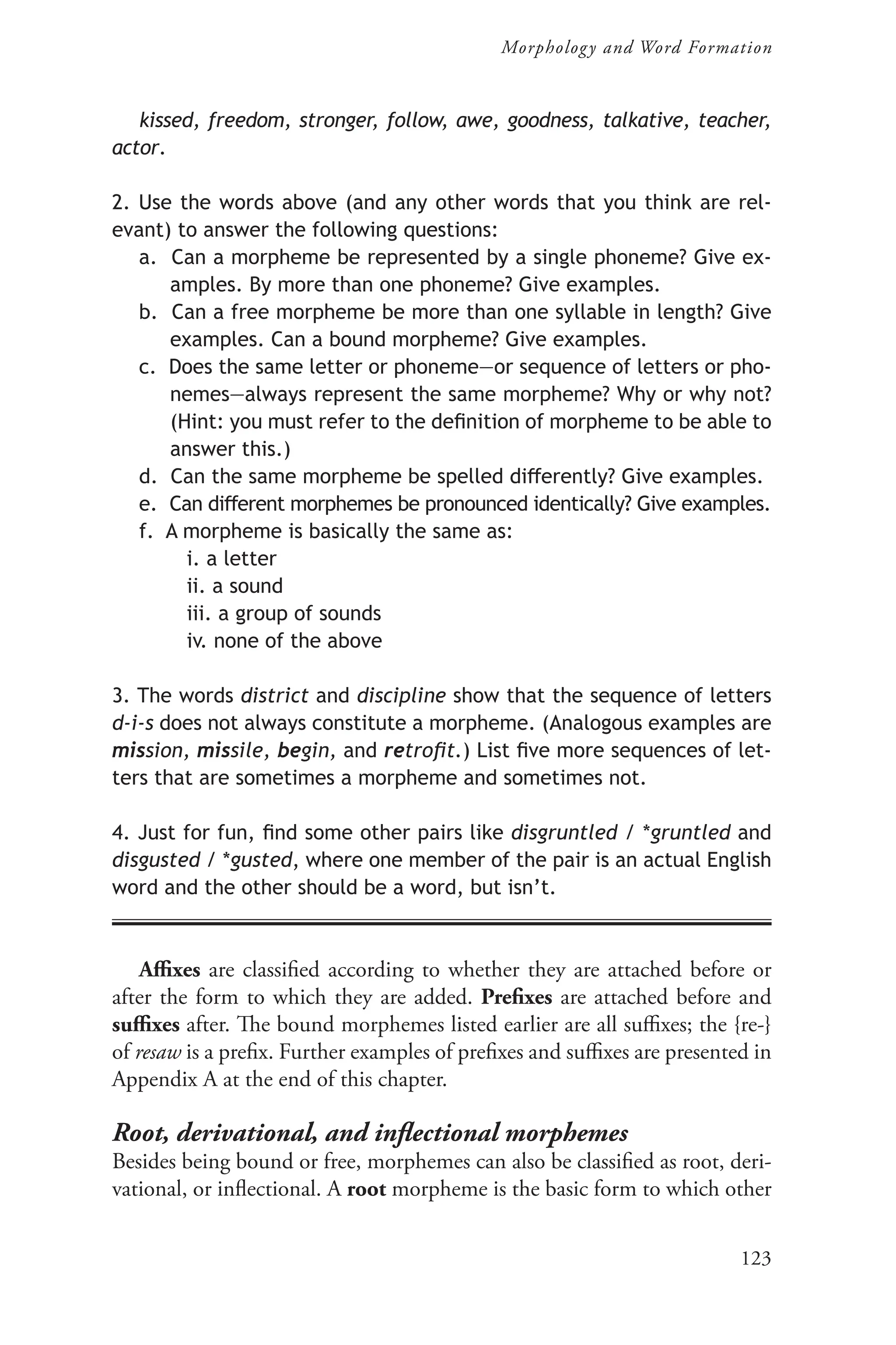 123
Morphology and Word Formation
kissed, freedom, stronger, follow, awe, goodness, talkative, teacher,
actor.
2. Use the words above (and any other words that you think are rel-
evant) to answer the following questions:
a. Can a morpheme be represented by a single phoneme? Give ex-
amples. By more than one phoneme? Give examples.
b. Can a free morpheme be more than one syllable in length? Give
examples. Can a bound morpheme? Give examples.
c. Does the same letter or phoneme—or sequence of letters or pho-
nemes—always represent the same morpheme? Why or why not?
(Hint: you must refer to the definition of morpheme to be able to
answer this.)
d. Can the same morpheme be spelled differently? Give examples.
e. Can different morphemes be pronounced identically? Give examples.
f. A morpheme is basically the same as:
i. a letter
ii. a sound
iii. a group of sounds
iv. none of the above
3. The words district and discipline show that the sequence of letters
d-i-s does not always constitute a morpheme. (Analogous examples are
mission, missile, begin, and retrofit.) List five more sequences of let-
ters that are sometimes a morpheme and sometimes not.
4. Just for fun, find some other pairs like disgruntled / *gruntled and
disgusted / *gusted, where one member of the pair is an actual English
word and the other should be a word, but isn’t.
Affixes are classified according to whether they are attached before or
after the form to which they are added. Prefixes are attached before and
suffixes after. The bound morphemes listed earlier are all suffixes; the {re‑}
of resaw is a prefix. Further examples of prefixes and suffixes are presented in
Appendix A at the end of this chapter.
Root, derivational, and inflectional morphemes
Besides being bound or free, morphemes can also be classified as root, deri-
vational, or inflectional. A root morpheme is the basic form to which other
 