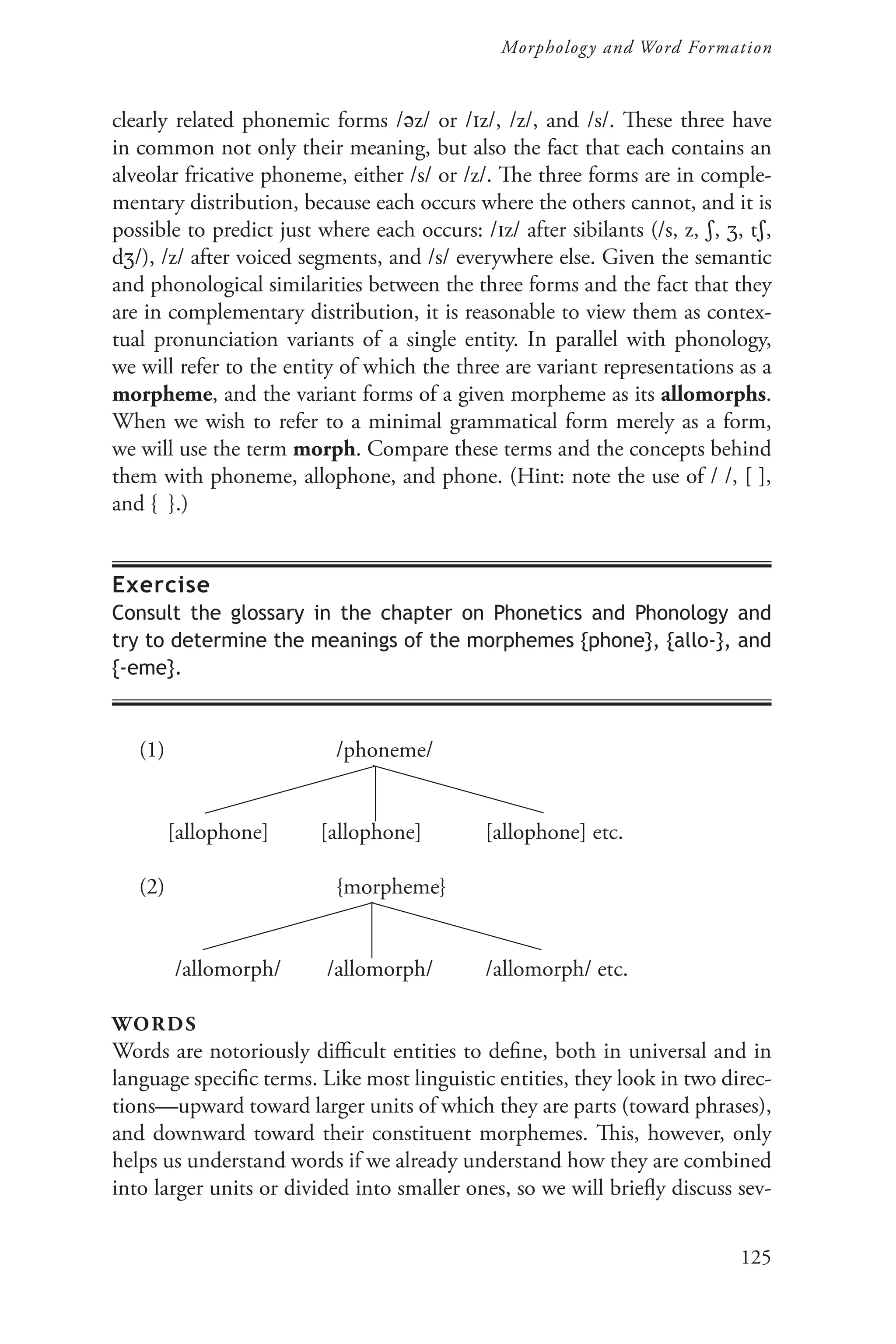 125
Morphology and Word Formation
clearly related phonemic forms /z/ or /z/, /z/, and /s/. These three have
in common not only their meaning, but also the fact that each contains an
alveolar fricative phoneme, either /s/ or /z/. The three forms are in comple-
mentary distribution, because each occurs where the others cannot, and it is
possible to predict just where each occurs: /z/ after sibilants (/s, z, , , t,
d/), /z/ after voiced segments, and /s/ everywhere else. Given the semantic
and phonological similarities between the three forms and the fact that they
are in complementary distribution, it is reasonable to view them as contex-
tual pronunciation variants of a single entity. In parallel with phonology,
we will refer to the entity of which the three are variant representations as a
morpheme, and the variant forms of a given morpheme as its allomorphs.
When we wish to refer to a minimal grammatical form merely as a form,
we will use the term morph. Compare these terms and the concepts behind
them with phoneme, allophone, and phone. (Hint: note the use of / /, [ ],
and { }.)
Exercise
Consult the glossary in the chapter on Phonetics and Phonology and
try to determine the meanings of the morphemes {phone}, {allo-}, and
{-eme}.
(1)			/phoneme/
[allophone] [allophone] [allophone] etc.
(2)			{morpheme}
/allomorph/ /allomorph/ /allomorph/ etc.
words
Words are notoriously difficult entities to define, both in universal and in
language specific terms. Like most linguistic entities, they look in two direc-
tions—upward toward larger units of which they are parts (toward phrases),
and downward toward their constituent morphemes. This, however, only
helps us understand words if we already understand how they are combined
into larger units or divided into smaller ones, so we will briefly discuss sev-
 