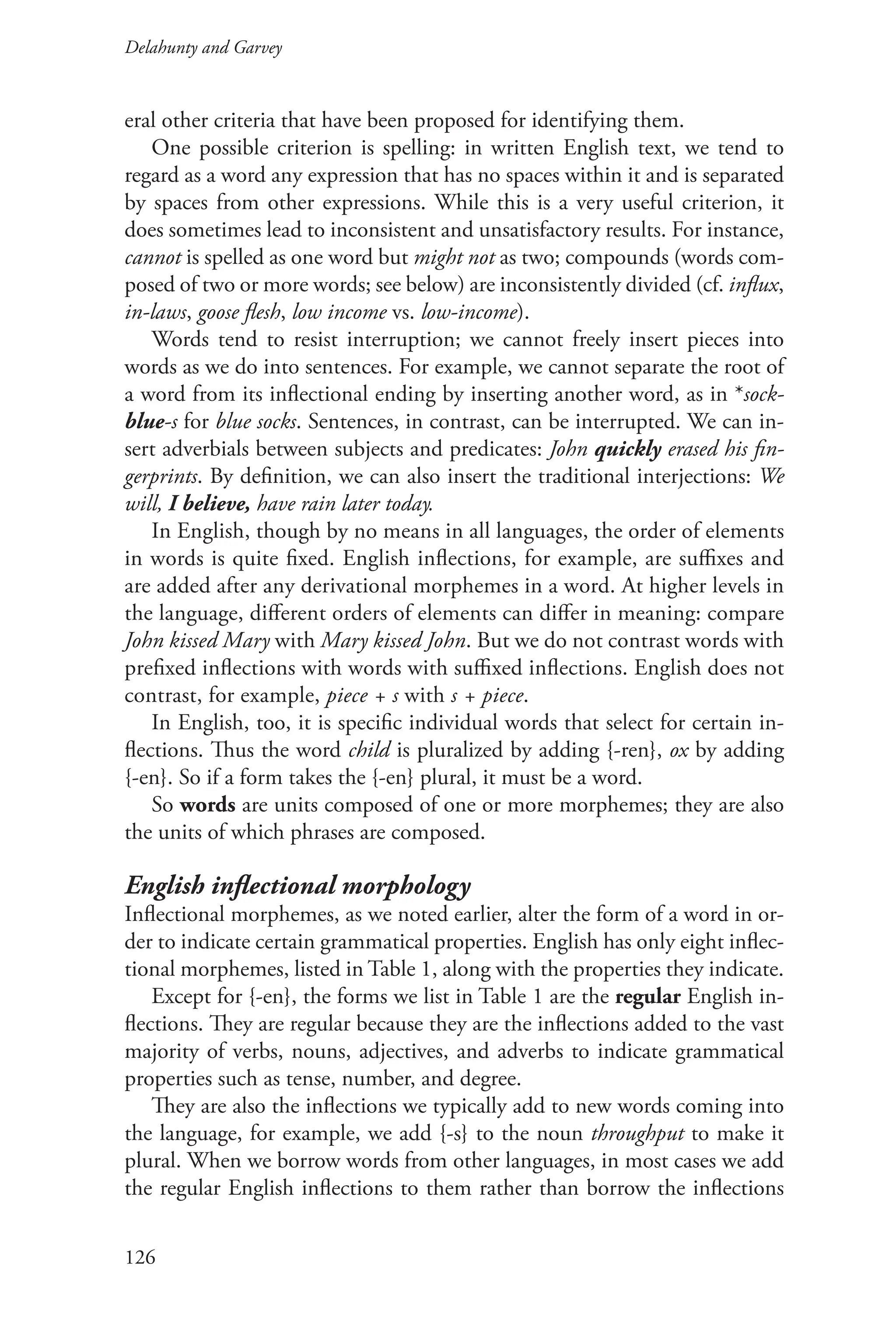 Delahunty and Garvey		
126
eral other criteria that have been proposed for identifying them.
One possible criterion is spelling: in written English text, we tend to
regard as a word any expression that has no spaces within it and is separated
by spaces from other expressions. While this is a very useful criterion, it
does sometimes lead to inconsistent and unsatisfactory results. For instance,
cannot is spelled as one word but might not as two; compounds (words com-
posed of two or more words; see below) are inconsistently divided (cf. influx,
in-laws, goose flesh, low income vs. low-income).
Words tend to resist interruption; we cannot freely insert pieces into
words as we do into sentences. For example, we cannot separate the root of
a word from its inflectional ending by inserting another word, as in *sock-
blue‑s for blue socks. Sentences, in contrast, can be interrupted. We can in-
sert adverbials between subjects and predicates: John quickly erased his fin-
gerprints. By definition, we can also insert the traditional interjections: We
will, I believe, have rain later today.
In English, though by no means in all languages, the order of elements
in words is quite fixed. English inflections, for example, are suffixes and
are added after any derivational morphemes in a word. At higher levels in
the language, different orders of elements can differ in meaning: compare
John kissed Mary with Mary kissed John. But we do not contrast words with
prefixed inflections with words with suffixed inflections. English does not
contrast, for example, piece + s with s + piece.
In English, too, it is specific individual words that select for certain in-
flections. Thus the word child is pluralized by adding {‑ren}, ox by adding
{‑en}. So if a form takes the {-en} plural, it must be a word.
So words are units composed of one or more morphemes; they are also
the units of which phrases are composed.
English inflectional morphology
Inflectional morphemes, as we noted earlier, alter the form of a word in or-
der to indicate certain grammatical properties. English has only eight inflec-
tional morphemes, listed in Table 1, along with the properties they indicate.
Except for {-en}, the forms we list in Table 1 are the regular English in-
flections. They are regular because they are the inflections added to the vast
majority of verbs, nouns, adjectives, and adverbs to indicate grammatical
properties such as tense, number, and degree.
They are also the inflections we typically add to new words coming into
the language, for example, we add {-s} to the noun throughput to make it
plural. When we borrow words from other languages, in most cases we add
the regular English inflections to them rather than borrow the inflections
 