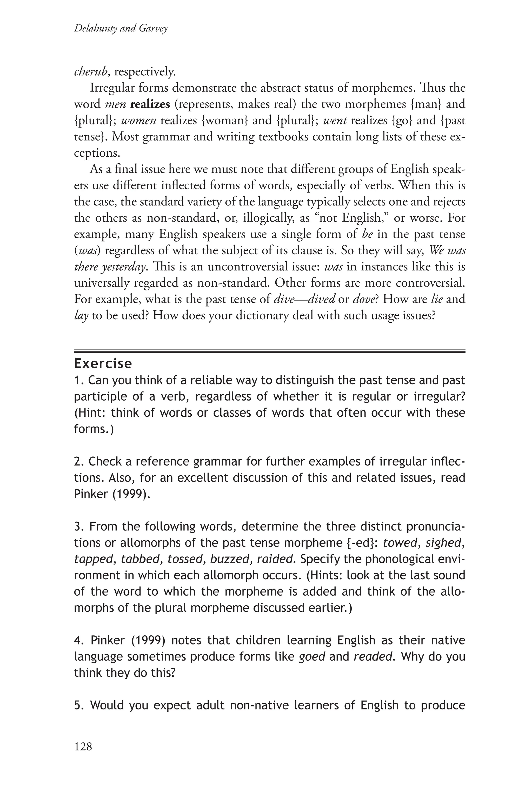 Delahunty and Garvey		
128
cherub, respectively.
Irregular forms demonstrate the abstract status of morphemes. Thus the
word men realizes (represents, makes real) the two morphemes {man} and
{plural}; women realizes {woman} and {plural}; went realizes {go} and {past
tense}. Most grammar and writing textbooks contain long lists of these ex-
ceptions.
As a final issue here we must note that different groups of English speak-
ers use different inflected forms of words, especially of verbs. When this is
the case, the standard variety of the language typically selects one and rejects
the others as non-standard, or, illogically, as “not English,” or worse. For
example, many English speakers use a single form of be in the past tense
(was) regardless of what the subject of its clause is. So they will say, We was
there yesterday. This is an uncontroversial issue: was in instances like this is
universally regarded as non-standard. Other forms are more controversial.
For example, what is the past tense of dive—dived or dove? How are lie and
lay to be used? How does your dictionary deal with such usage issues?
Exercise
1. Can you think of a reliable way to distinguish the past tense and past
participle of a verb, regardless of whether it is regular or irregular?
(Hint: think of words or classes of words that often occur with these
forms.)
2. Check a reference grammar for further examples of irregular inflec-
tions. Also, for an excellent discussion of this and related issues, read
Pinker (1999).
3. From the following words, determine the three distinct pronuncia-
tions or allomorphs of the past tense morpheme {-ed}: towed, sighed,
tapped, tabbed, tossed, buzzed, raided. Specify the phonological envi-
ronment in which each allomorph occurs. (Hints: look at the last sound
of the word to which the morpheme is added and think of the allo-
morphs of the plural morpheme discussed earlier.)
4. Pinker (1999) notes that children learning English as their native
language sometimes produce forms like goed and readed. Why do you
think they do this?
5. Would you expect adult non-native learners of English to produce
 