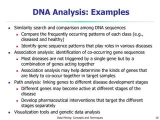 Data Mining: Concepts and Techniques 10
DNA Analysis: Examples
 Similarity search and comparison among DNA sequences
 Compare the frequently occurring patterns of each class (e.g.,
diseased and healthy)
 Identify gene sequence patterns that play roles in various diseases
 Association analysis: identification of co-occurring gene sequences
 Most diseases are not triggered by a single gene but by a
combination of genes acting together
 Association analysis may help determine the kinds of genes that
are likely to co-occur together in target samples
 Path analysis: linking genes to different disease development stages
 Different genes may become active at different stages of the
disease
 Develop pharmaceutical interventions that target the different
stages separately
 Visualization tools and genetic data analysis
 