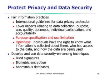Data Mining: Concepts and Techniques 16
Protect Privacy and Data Security
 Fair information practices
 International guidelines for data privacy protection
 Cover aspects relating to data collection, purpose,
use, quality, openness, individual participation, and
accountability
 Purpose specification and use limitation
 Openness: Individuals have the right to know what
information is collected about them, who has access
to the data, and how the data are being used
 Develop and use data security-enhancing techniques
 Blind signatures
 Biometric encryption
 Anonymous databases
 