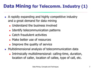 Data Mining: Concepts and Techniques 7
Data Mining for Telecomm. Industry (1)
 A rapidly expanding and highly competitive industry
and a great demand for data mining
 Understand the business involved
 Identify telecommunication patterns
 Catch fraudulent activities
 Make better use of resources
 Improve the quality of service
 Multidimensional analysis of telecommunication data
 Intrinsically multidimensional: calling-time, duration,
location of caller, location of callee, type of call, etc.
 