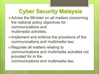 Cyber Security Malaysia
Advise the Minister on all matters concerning
the national policy objectives for
communications and
multimedia activities;
Implement and enforce the provisions of the
communications and multimedia law;
Regulate all matters relating to
communications and multimedia activities not
provided for in the
communications and multimedia law;
 