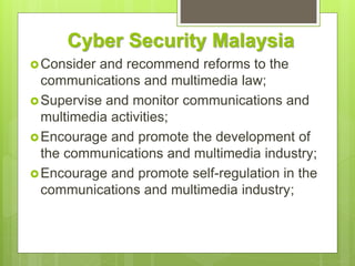 Cyber Security Malaysia
Consider and recommend reforms to the
communications and multimedia law;
Supervise and monitor communications and
multimedia activities;
Encourage and promote the development of
the communications and multimedia industry;
Encourage and promote self-regulation in the
communications and multimedia industry;
 