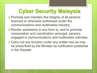 Cyber Security Malaysia
 Promote and maintain the integrity of all persons
licenced or otherwise authorised under the
communications and multimedia industry;
 Render assistance in any form to, and to promote
coorperation and coordination amongst, persons
engaged in communications and multimedia activities.
 Carry out any function under any written law as may
be prescribed by the Minister by notification published
in the Gazette
 