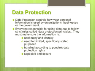 Data Protection
 Data Protection controls how your personal
information is used by organizations, businesses
or the government.
 Everyone responsible for using data has to follow
strict rules called ‘data protection principles’. They
must make sure the information is:
 used fairly and lawfully
 used for limited, specifically stated
purposes
 handled according to people’s data
protection rights
 kept safe and secure
 
