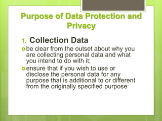 Purpose of Data Protection and
Privacy
1. Collection Data
be clear from the outset about why you
are collecting personal data and what
you intend to do with it;
ensure that if you wish to use or
disclose the personal data for any
purpose that is additional to or different
from the originally specified purpose
 