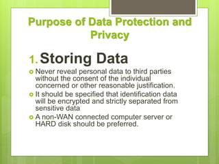 Purpose of Data Protection and
Privacy
1.Storing Data
 Never reveal personal data to third parties
without the consent of the individual
concerned or other reasonable justification.
 It should be specified that identification data
will be encrypted and strictly separated from
sensitive data
 A non-WAN connected computer server or
HARD disk should be preferred.
 
