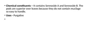 • Chemical constituents – It contains Sennoside A and Sennoside B. The
pods are superior over leaves because they do not contain mucilage
so easy to handle.
• Uses - Purgative
•
 