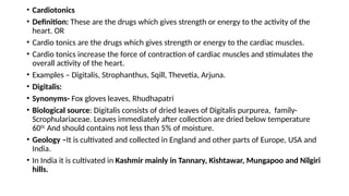 • Cardiotonics
• Definition: These are the drugs which gives strength or energy to the activity of the
heart. OR
• Cardio tonics are the drugs which gives strength or energy to the cardiac muscles.
• Cardio tonics increase the force of contraction of cardiac muscles and stimulates the
overall activity of the heart.
• Examples – Digitalis, Strophanthus, Sqill, Thevetia, Arjuna.
• Digitalis:
• Synonyms- Fox gloves leaves, Rhudhapatri
• Biological source: Digitalis consists of dried leaves of Digitalis purpurea, family-
Scrophulariaceae. Leaves immediately after collection are dried below temperature
600c
And should contains not less than 5% of moisture.
• Geology –It is cultivated and collected in England and other parts of Europe, USA and
India.
• In India it is cultivated in Kashmir mainly in Tannary, Kishtawar, Mungapoo and Nilgiri
hills.
 