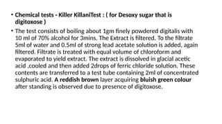 • Chemical tests - Killer KillaniTest : ( for Desoxy sugar that is
digitoxose )
• The test consists of boiling about 1gm finely powdered digitalis with
10 ml of 70% alcohol for 3mins. The Extract is filtered. To the filtrate
5ml of water and 0.5ml of strong lead acetate solution is added, again
filtered. Filtrate is treated with equal volume of chloroform and
evaporated to yield extract. The extract is dissolved in glacial acetic
acid ,cooled and then added 2drops of ferric chloride solution. These
contents are transferred to a test tube containing 2ml of concentrated
sulphuric acid. A reddish brown layer acquiring bluish green colour
after standing is observed due to presence of digitoxose.
 