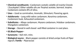 • Chemical constituents –Cardamom contalis volatile oil mainly Cineole
( Eucalyptol ) Other volatile oils are Terpinyl acetate, borneol, terpine.
Cardamom contains 8% of silica.
• Uses – Used as carminative, Aromatic, Stimulant, Flavoring agent.
• Adulterants – Long wild native cardamom, Korarima cardamom,
Cardamom husk, Exhausted cardamom.
• Substitutes – Allepy cardamom, Mysore cardamom, Malabar cardamom,
Mangalore cardamom.
• Storage – Stored in well closed well filled container in cool place.
• 05.Black Pepper–
• Synonyms – Kali miri, mire.
• Biological source – Black pepper consists of dried unripe fruits of Piper
nigrum, Family – Piparaceae
 