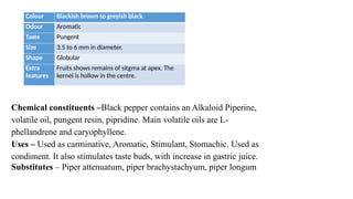 Colour Blackish brown to greyish black.
Odour Aromatic
Taste Pungent
Size 3.5 to 6 mm in diameter.
Shape Globular
Extra
features
Fruits shows remains of sitgma at apex. The
kernel is hollow in the centre.
Chemical constituents –Black pepper contains an Alkaloid Piperine,
volatile oil, pungent resin, pipridine. Main volatile oils are L-
phellandrene and caryophyllene.
Uses – Used as carminative, Aromatic, Stimulant, Stomachic. Used as
condiment. It also stimulates taste buds, with increase in gastric juice.
Substitutes – Piper attenuatum, piper brachystachyum, piper longum
 
