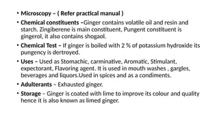 • Microscopy – ( Refer practical manual )
• Chemical constituents –Ginger contains volatile oil and resin and
starch. Zingiberene is main constituent, Pungent constituent is
gingerol, it also contains shogaol.
• Chemical Test – If ginger is boiled with 2 % of potassium hydroxide its
pungency is dertroyed.
• Uses – Used as Stomachic, carminative, Aromatic, Stimulant,
expectorant, Flavoring agent. It is used in mouth washes , gargles,
beverages and liquors.Used in spices and as a condiments.
• Adulterants – Exhausted ginger.
• Storage – Ginger is coated with lime to improve its colour and quality
hence it is also known as limed ginger.
 