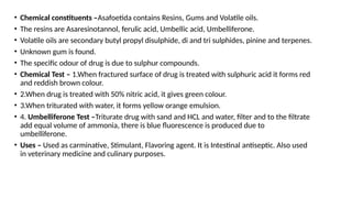 • Chemical constituents –Asafoetida contains Resins, Gums and Volatile oils.
• The resins are Asaresinotannol, ferulic acid, Umbellic acid, Umbelliferone.
• Volatile oils are secondary butyl propyl disulphide, di and tri sulphides, pinine and terpenes.
• Unknown gum is found.
• The specific odour of drug is due to sulphur compounds.
• Chemical Test – 1.When fractured surface of drug is treated with sulphuric acid it forms red
and reddish brown colour.
• 2.When drug is treated with 50% nitric acid, it gives green colour.
• 3.When triturated with water, it forms yellow orange emulsion.
• 4. Umbelliferone Test –Triturate drug with sand and HCL and water, filter and to the filtrate
add equal volume of ammonia, there is blue fluorescence is produced due to
umbelliferone.
• Uses – Used as carminative, Stimulant, Flavoring agent. It is Intestinal antiseptic. Also used
in veterinary medicine and culinary purposes.
 