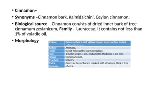 • Cinnamon–
• Synonyms –Cinnamon bark, Kalmidalchini, Ceylon cinnamon.
• Biological source – Cinnamon consists of dried inner bark of tree
cinnamum zeylanicum, Family – Lauraceae. It contains not less than
1% of volatile oil.
• Morphology Colour Outer surface is dull yellow brown, Inner surface is dark
yellowish brown.
Odour Aromatic.
Taste Sweet followed by warm sensation
Size 1 meter length, 1 cm. in diameter, thickness is 0.5 mm.
Shape Compound quill.
Fracture Splintry
Extra
features
Outer surface of bark is marked with striations. Bark is free
of cork.
 