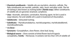 • Chemical constituents – Volatile oils are myristicin, elemicin, saffrole. The
fatty constituents are myristic, palmitic, oleic, lauric and other acids. The fat
of nutmeg is also known as nutmeg butter ( Banda soap ) Other constituents
of volatile oils are geraniol, terpineol, camphene.
• Uses –Aromatic, stimulant, carminative, flavoring agent. Its fat is used in
soap industry. Fat and volatile oil is used in treatment of rheumatism.
• Adulterants – Exhausted nutmeg.
• Substitutes – Myristicamalabarica, myristicaargentea, myristicabeddomel,
myresticaattenuata.
• 11.Clove–
• Synonyms –Caryophyllum, clove flower, clove bud, laung.
• Biological source – Clove consists of dried flower bud of Eugenia
caryophyllus, Family – Myrtaceae. It contains not less than 15% of volatile oil
 