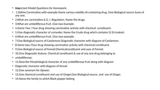 • Important Model Questions for Homework.
• 1.Define Carminative with example.Name various volatile oil containing drug. Give Biological source &use of
any one.
• 2.What are carminative & G. I. Regulators. Name the drugs.
• 3.What are umbelliferous fruit. Give two Example.
• 4.Name Two / Four drug showing carminative activity with chemical constituent.
• 5.Give diagnostic character of coriander. Name the Crude drug which contaion (i) D-Linalool.
• 6.What are umbelliferous fruit. Give two example.
• 7.Give Biological source of Cardamom.Diagnostic character with diagram of Cardamom.
• 8.Name two /Four drug showing carminative activity with chemical constituent.
• 9.Give Biological source of Fennel.Chemicalconstituent and uses of Fennel.
• 10.Give Diagnostic feature, Chemical constituent & use of any one drug belonging to
• umbellifereae.
• 11.Describe Morphological character of any umbellifereae fruit along with diagram
• Diagnostic character with diagram of fennel.
• 12.Give synonym for Ajowan.
• 13.Give chemical constituent and use of Ginger.Give Biological source. and use of Ginger.
• 14.Name the family to which Black pepper belong
 