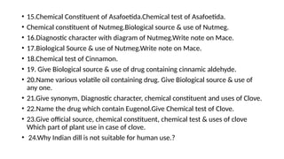 • 15.Chemical Constituent of Asafoetida.Chemical test of Asafoetida.
• Chemical constituent of Nutmeg.Biological source & use of Nutmeg.
• 16.Diagnostic character with diagram of Nutmeg.Write note on Mace.
• 17.Biological Source & use of Nutmeg.Write note on Mace.
• 18.Chemical test of Cinnamon.
• 19. Give Biological source & use of drug containing cinnamic aldehyde.
• 20.Name various volatile oil containing drug. Give Biological source & use of
any one.
• 21.Give synonym, Diagnostic character, chemical constituent and uses of Clove.
• 22.Name the drug which contain Eugenol.Give Chemical test of Clove.
• 23.Give official source, chemical constituent, chemical test & uses of clove
Which part of plant use in case of clove.
• 24.Why Indian dill is not suitable for human use.?
 