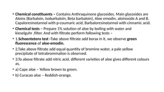 • Chemical constituents – Contains Anthraquinone glycosides. Main glycosides are
Aloins (Barbaloin, Isobarbaloin, Beta barbaloin), Aloe emodin, aloinoside A and B,
Capaloresinotannol with p-coumaric acid, Barbaloresinotannol with cinnamic acid.
• Chemical tests – Prepare 1% solution of aloe by boiling with water and
kieselguhr ,filter. And with filtrate perform following tests –
• 1.Schoentetens test -Take above filtrate add borax in it, we observe green
fluorescence of aloe-emodin.
• 2.Take above filtrate add equal quantity of bromine water, a pale yellow
precipitate of tetrabrommalion is observed.
• 3.To above filtrate add nitric acid, different varieties of aloe gives different colours
as,
• a) Cape aloe – Yellow brown to green.
• b) Curacao aloe – Reddish-orange.
 