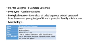 • 02.Pale Catechu – ( Gambier Catechu )
• Synonyms -Gambier catechu.
• Biological source – It consists of dried aqueous extract prepared
from leaves and young twigs of Uncaria gambier, Family – Rubiaceae.
• Morphology –
Colour Cinnamon brown in colour
Odour None
Taste Very astringent.
Size About 2.5 to 5 cm
Shape Cube or irregular fragments, brick shaped pieces.
Extra features Pieces are angular with pale cinnamon brown colour.
It is friable and porous.
 