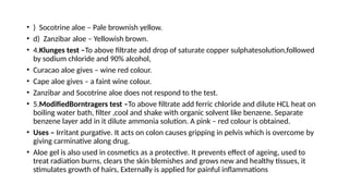 • ) Socotrine aloe – Pale brownish yellow.
• d) Zanzibar aloe – Yellowish brown.
• 4.Klunges test –To above filtrate add drop of saturate copper sulphatesolution,followed
by sodium chloride and 90% alcohol,
• Curacao aloe gives – wine red colour.
• Cape aloe gives – a faint wine colour.
• Zanzibar and Socotrine aloe does not respond to the test.
• 5.ModifiedBorntragers test –To above filtrate add ferric chloride and dilute HCL heat on
boiling water bath, filter ,cool and shake with organic solvent like benzene. Separate
benzene layer add in it dilute ammonia solution. A pink – red colour is obtained.
• Uses – Irritant purgative. It acts on colon causes gripping in pelvis which is overcome by
giving carminative along drug.
• Aloe gel is also used in cosmetics as a protective. It prevents effect of ageing, used to
treat radiation burns, clears the skin blemishes and grows new and healthy tissues, it
stimulates growth of hairs, Externally is applied for painful inflammations
 