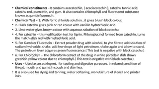 • Chemical constituents –It contains acacatechin, ( acaciacatechin ), catechu tannic acid,
catechu red, quercetin, and gum. It also contains chlorophyll and fluorescent substance
known as gambirfluorescin.
• Chemical Test – 1. With ferric chloride solution , it gives bluish black colour.
• 2. Black catechu gives pink or red colour with vanillin hydrochloric acid.
• 3. Lime water gives brown colour with aqueous solution of black catechu.
• 4. For catechin –It is modification test for lignin. Phloroglucinol formed from catechin, turns
the match-stick red with hydrochloric acid.
• 5. For Gambier Fluorescin – Extract powder drug with alcohol, to yhe filtrate add solution of
sodium hydroxide, shake, add few drops of light petroleum, shake again and allow to stand.
The petroleum layer acquires green fluorescence.( This test is negative with black catechu )
• 6. For Chlorophyll – The chloroform extract of the drug in white porcelain dish shows
greenish yellow colour due to chlorophyll.( This test is negative with black catechu )
• Uses – Used as an astringent, for cooling and digestive purposes. In relaxed condition of
throat, mouth and gums.In cough and diarrhea.
• It is also used for dying and tanning, water softening, manufacture of stencil and printer
inks.
 
