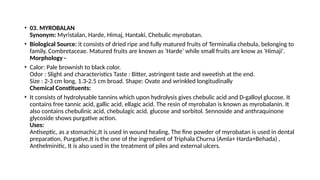 • 03. MYROBALAN
Synonym: Myristalan, Harde, Himaj, Hantaki, Chebulic myrobatan.
• Biological Source: it consists of dried ripe and fully matured fruits of Terminalia chebula, belonging to
family, Combretaceae. Matured fruits are known as ‘Harde’ while small fruits are know as 'Himaji'.
Morphology -
• Calor: Pale brownish to black color.
Odor : Slight and characteristics Taste : Bitter, astringent taste and sweetish at the end.
Size : 2-3 cm long, 1.3-2.5 cm broad. Shape: Ovate and wrinkled longitudinally
Chemical Constituents:
• It consists of hydrolysable tannins which upon hydrolysis gives chebulic acid and D-galloyl glucose. It
contains free tannic acid, gallic acid, ellagic acid. The resin of myrobalan is known as myrobalanin. It
also contains chebulinic acid, chebulagic acid, glucose and sorbitol. Sennoside and anthraquinone
glycoside shows purgative action.
Uses:
Antiseptic, as a stomachic,It is used in wound healing, The fine powder of myrobatan is used in dental
preparation, Purgative,It is the one of the ingredient of Triphala Churna (Amla+ Harda+Behada) ,
Anthelminitic, It is also used in the treatment of piles and external ulcers.
 