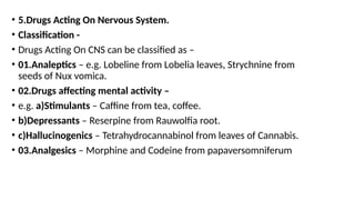 • 5.Drugs Acting On Nervous System.
• Classification -
• Drugs Acting On CNS can be classified as –
• 01.Analeptics – e.g. Lobeline from Lobelia leaves, Strychnine from
seeds of Nux vomica.
• 02.Drugs affecting mental activity –
• e.g. a)Stimulants – Caffine from tea, coffee.
• b)Depressants – Reserpine from Rauwolfia root.
• c)Hallucinogenics – Tetrahydrocannabinol from leaves of Cannabis.
• 03.Analgesics – Morphine and Codeine from papaversomniferum
 