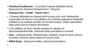 • Chemical Constituents – It contains Tropane alkaloids mainly
Hyoscyamine, hyoscine (Scopolamine ), Atropine.
• Chemical Test – (vitalii – Morrin Test ) –
• 1.Tropane alkaloids are treated with fuming nitric acid, followed by
evaporation to dryness and addition of mentholic potassium hydroxide
solution to an acetone solution of nitrated residue. Violet colouration
takes place due to tropane derivatives.
• 2.On addition of silver notrate solution to solution of
hyoscinehydrobromide, yellowish white precipitate is formed.
• Uses – Antispasmodic, Antiasthmatic, Sedative, Used to check salivary
secretion, Used to relieve spasm of urinary tract.
• Allied drugs – Hyoscyamusalbus, Hyoscyamusmuticus.
•
 