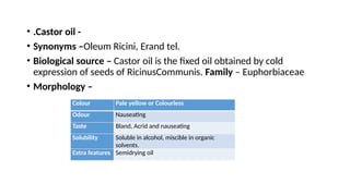 • .Castor oil -
• Synonyms –Oleum Ricini, Erand tel.
• Biological source – Castor oil is the fixed oil obtained by cold
expression of seeds of RicinusCommunis. Family – Euphorbiaceae
• Morphology –
Colour Pale yellow or Colourless
Odour Nauseating
Taste Bland, Acrid and nauseating
Solubility Soluble in alcohol, miscible in organic
solvents.
Extra features Semidrying oil
 