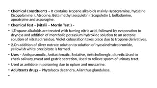 • Chemical Constituents – It contains Tropane alkaloids mainly Hyoscyamine, hyoscine
(Scopolamine ), Atropine, Beta methyl aesculetin ( Scopoletin ), belladonine,
apoatrpine and asparagine.
• Chemical Test – (vitalii – Morrin Test ) –
• 1.Tropane alkaloids are treated with fuming nitric acid, followed by evaporation to
dryness and addition of mentholic potassium hydroxide solution to an acetone
solution of nitrated residue. Violet colouration takes place due to tropane derivatives.
• 2.On addition of silver notrate solution to solution of hyoscinehydrobromide,
yellowish white precipitate is formed.
• Uses – Antispasmodic, Antiasthmatic, Sedative, Anticholinergic, diuretic.Used to
check salivary,sweat and gastric secretion, Used to relieve spasm of urinary tract.
• Used as antidote in poisoning due to opium and muscarine.
• Adultrants drugs – Phytolacca decandra, Alianthus glandulosa.
•
 