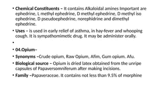 • Chemical Constituents – It contains Alkaloidal amines Important are
ephedrine, L methyl ephedrine, D methyl ephedrine, D methyl iso
ephedrine, D pseudoephedrine, norephidrine and dimethyl
ephedrine.
• Uses – is used in early relief of asthma, in hay-fever and whooping
cough. It is sympathomimetic drug. It may be administer orally.
•
• 04.Opium–
• Synonyms –Crude opium, Raw Opium, Afim, Gum opium. Afu.
• Biological source – Opium is dried latex obtained from the unripe
capsules of Papaversomniferum after making incisions.
• Family –Papaveraceae. It contains not less than 9.5% of morphine
 