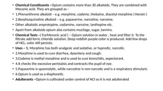• Chemical Constituents –Opium contains more than 30 alkaloids. They are combined with
Meconic acid. They are grouped as –
• 1.Phenanthrene alkaloid – e.g. morphine, codeine, thebaine, diacetyl morphine ( Heroin )
• 2.Bezylisoquinoline alkaloid – e.g. papaverine, narcotine, narceine.
• Other alkaloids areprotopine, codamine, narceine, lanthopine etc.
• Apart from alkaloids opium also contains mucilage, sugar, tannins.
• Chemical Tests –( ForMeconic acid ) – Opium solution in water , heat and filter it. To the
filtrate add ferric chloride solution. Deep reddish purple color is produced. Add few drops
of HCL, color still persists.
• Uses – 1. Morphine has both analgesic and sedative, or hypnotic, narcotic.
• 2.Morphine is used to cure diarrhea, dysentery and cough.
• 3.Codeine is methyl morphine and is used to cure bronchitis, expectorant.
• 4.It checks the excessive peristalsis and contracts the pupil of eye.
• 5.Papaverine is spasmolytic, while narcotine is non-narcotic and is a respiratory stimulant.
• 6.Opium is used as a diaphoretic.
• Adulterants –Opium is cultivated under control of NCI so it is not adulterated
 