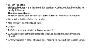 • 06. COFFEE SEED
Biological source – It is the dried ripe seeds of Coffea Arabica, belonging to
family Rubiaceae.
Chemical constituent -
The main contituents of coffee are caffine, tannin, fixed oil and proteins.
• It contains 2-3% caffeine, 5% tannins.
• Also contains oil,coffeol and wax.
• Uses –
• 1. Coffee is widely used as a flavouring agent.
• 2. As a source of caffine,dried seeds are used as a stimulant,nervine and
diuretic.
• 3. Very valuable in cases of snake bite, helping to ward off the terrible coma.
 