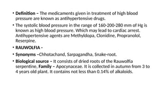 • Definition – The medicaments given in treatment of high blood
pressure are known as antihypertensive drugs.
• The systolic blood pressure in the range of 160-200-280 mm of Hg is
known as high blood pressure. Which may lead to cardiac arrest.
Antihypertensive agents are Methyldopa, Clonidine, Propranolol,
Reserpine.
• RAUWOLFIA -
• Synonyms –Chhotachand, Sarpagandha, Snake-root.
• Biological source – It consists of dried roots of the Rauwolfia
serpentine, Family – Apocynaceae. It is collected in autumn from 3 to
4 years old plant. It contains not less than 0.14% of alkaloids.
 