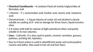 • Chemical Constituents – It contains Fixed oil mainly triglycerides of
Ricinoleic acid
• ( Vitamin – F ), isorecinoleic acid, linoleic acid, stearic acid, isostearic
acid.
• Chemical tests – 1. Equal volume of castor oil and alcohol is clearly
soluble on cooling at 0oc
and on storage for three hours, liquid remains
clear.
• 2.It mixes with half its volume of light petroleum ether and partly
soluble in its two volumes.
• Uses – Cathartic. It is also used in paints, enamel, varnishes, greases,
polishes, printing ink, hydrolics.
• Due to irritant action is used in abortificient paste and contraceptive
creams and jellies. Also used in hair oil and hair fixers
 