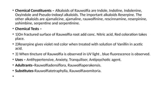 • Chemical Constituents – Alkaloids of Rauwolfia are Indole, Indoline, Indolenine,
Oxyindole and Pseudo-indoxyl alkaloids. The important alkaloids Reserpine. The
other alkaloids are ajamalicine, ajamaline, rauwolfinine, rescinnamine, reserpinine,
yohimbine, serpentine and serpentinine.
• Chemical Tests –
• 1)On fractured surface of Rauwolfia root add conc. Nitric acid, Red coloration takes
place.
• 2)Reserpine gives violet red color when treated with solution of Vanillin in acetic
acid.
• 3) When tincture of Rauwolfia is observed in UV light , blue fluorescence is observed.
• Uses – Antihypertensive, Anxiety, Tranquiliser, Antipsychotic agent.
• Adultrants–Rauwolfiadensiflora, Rauwolfiaperakensis.
• Substitutes-Rauwolfiatetraphylla, Rauwolfiavomitoria.
•
 